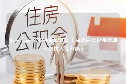 辽宁公积金离职代提（离职后公积金提取可以找人代办吗）