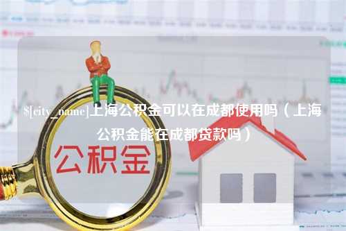 辽宁上海公积金可以在成都使用吗（上海公积金能在成都贷款吗）